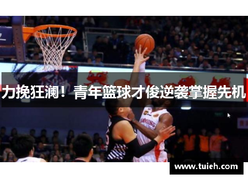 力挽狂澜！青年篮球才俊逆袭掌握先机